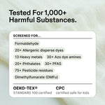 Tested for 1,000+ harmful substances, including formaldehyde, 20+ allergenic disperse dyes, 13 heavy metals, 30+ azo dye amines, 20+ phthalates, 30+ PFAS, 75+ pesticide residues and dimethylfumarate (DMFu). OEKO-TEX STANDARD 100 certified and CPC certified safe for kids.
