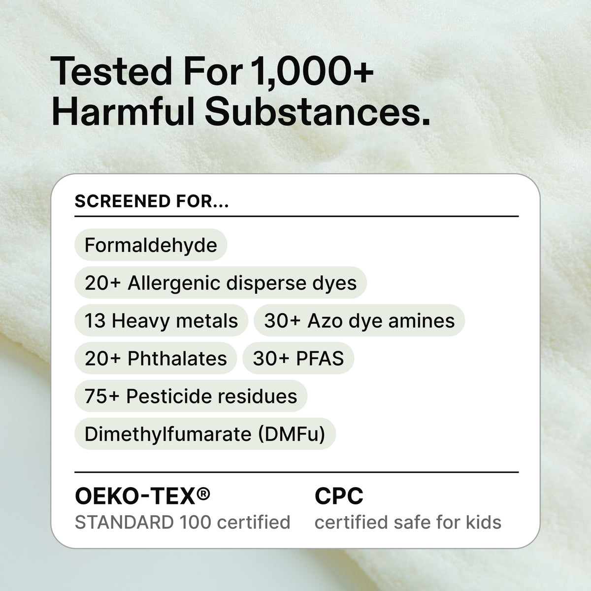 Tested for 1,000+ harmful substances, including formaldehyde, 20+ allergenic disperse dyes, 13 heavy metals, 30+ azo dye amines, 20+ phthalates, 30+ PFAS, 75+ pesticide residues and dimethylfumarate (DMFu). OEKO-TEX STANDARD 100 certified and CPC certified safe for kids.